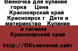 Ванночка для купания   горка  › Цена ­ 350 - Красноярский край, Красноярск г. Дети и материнство » Купание и гигиена   . Красноярский край